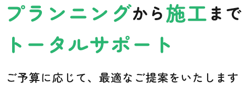 プランニングから施工までトータルサポート ご予算に応じて、最適なご提案をいたします